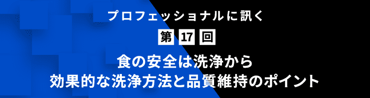 プロフェッショナルに訊く 第17回 食の安全は洗浄から｜効果的な洗浄方法と品質維持のポイント